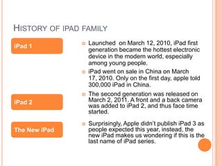 HISTORY OF IPAD FAMILY
                  Launched on March 12, 2010, iPad first
iPad 1
                   generation became the hottest electronic
                   device in the modern world, especially
                   among young people.
                  iPad went on sale in China on March
                   17, 2010. Only on the first day, apple told
                   300,000 iPad in China.
                  The second generation was released on
iPad 2             March 2, 2011. A front and a back camera
                   was added to iPad 2, and thus face time
                   started.
                  Surprisingly, Apple didn’t publish iPad 3 as
The New iPad       people expected this year, instead, the
                   new iPad makes us wondering if this is the
                   last name of iPad series.
 