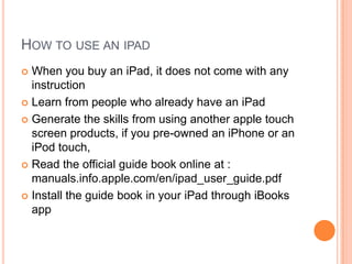 HOW TO USE AN IPAD
 When you buy an iPad, it does not come with any
  instruction
 Learn from people who already have an iPad

 Generate the skills from using another apple touch
  screen products, if you pre-owned an iPhone or an
  iPod touch,
 Read the official guide book online at :
  manuals.info.apple.com/en/ipad_user_guide.pdf
 Install the guide book in your iPad through iBooks
  app
 