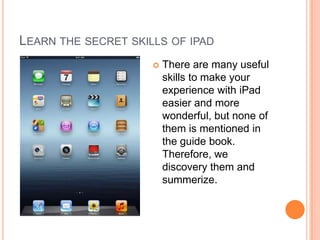 LEARN THE SECRET SKILLS OF IPAD
                        There are many useful
                         skills to make your
                         experience with iPad
                         easier and more
                         wonderful, but none of
                         them is mentioned in
                         the guide book.
                         Therefore, we
                         discovery them and
                         summerize.
 