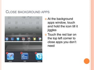 CLOSE BACKGROUND APPS
                   At the background
                    apps window, touch
                    and hold the icon till it
                    jiggles
                   Touch the red bar on
                    the top left corner to
                    close apps you don’t
                    need
 