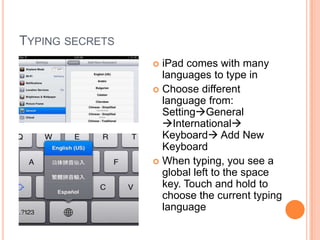 TYPING SECRETS
                  iPad comes with many
                   languages to type in
                  Choose different
                   language from:
                   SettingGeneral
                   International
                   Keyboard Add New
                   Keyboard
                  When typing, you see a
                   global left to the space
                   key. Touch and hold to
                   choose the current typing
                   language
 
