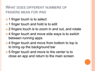 WHAT DOES DIFFERENT NUMBERS OF
FINGERS MEAN FOR IPAD

1  finger touch is to select
 1 finger touch and hold is to edit

 2 fingers touch is to zoom in and out, and rotate

 4 finger touch and move side ways is to switch
  between running apps
 4 finger touch and move from bottom to top is
  to bring up the background bar
 5 finger touch and move to the center is to
  close an app and return to the main screen
 