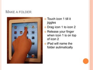 MAKE A FOLDER
                 Touch icon 1 till it
                  jiggles
                 Drag icon 1 to icon 2

                 Release your finger
                  when icon 1 is on top
                  of icon 2
                 iPad will name the
                  folder autimatically
 