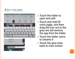 EDIT FOLDER
               Touch the folder to
                open and edit
               Touch and hold till
                icons jiggle, and then
                drag the icon out to the
                grey are will remove
                the app from the folder
               Touch the folder name
                to rename it
               Touch the grey area
                back to main screen
 
