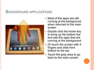 BACKGROUND APPLICATIONS
                      Most of the apps are still
                       running at the background
                       when returned to the main
                       screen
                      Double click the home key
                       to bring up the bottom bar
                       and see the apps that are
                       running at the background
                      Or touch the screen with 4
                       fingers and slide from
                       bottom to the top
                      Touch the grey area to go
                       back to the main screen
 