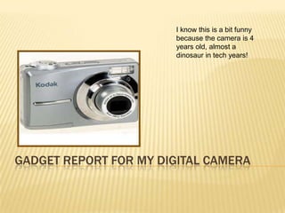 I know this is a bit funny
                       because the camera is 4
                       years old, almost a
                       dinosaur in tech years!




GADGET REPORT FOR MY DIGITAL CAMERA
 