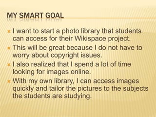 MY SMART GOAL
 I want to start a photo library that students
  can access for their Wikispace project.
 This will be great because I do not have to
  worry about copyright issues.
 I also realized that I spend a lot of time
  looking for images online.
 With my own library, I can access images
  quickly and tailor the pictures to the subjects
  the students are studying.
 