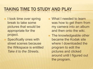 TAKING TIME TO STUDY AND PLAY

   I took time over spring        What I needed to learn
    break to take some              was how to get them from
    pictures that would be          my camera into an album
    appropriate for the             and then onto the wiki.
    project.                       The knowledgeable other
   Specifically ones with          became the Kodak site
    street scenes because           where I downloaded the
    the Wikispace is entitled       program to edit the
    Take it to the Streets.         pictures and clicked
                                    around until I figured out
                                    the program.
 