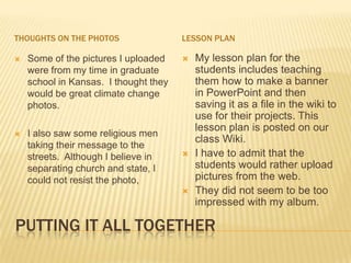 THOUGHTS ON THE PHOTOS                 LESSON PLAN

   Some of the pictures I uploaded       My lesson plan for the
    were from my time in graduate          students includes teaching
    school in Kansas. I thought they       them how to make a banner
    would be great climate change          in PowerPoint and then
    photos.                                saving it as a file in the wiki to
                                           use for their projects. This
                                           lesson plan is posted on our
   I also saw some religious men
                                           class Wiki.
    taking their message to the
    streets. Although I believe in        I have to admit that the
    separating church and state, I         students would rather upload
    could not resist the photo,            pictures from the web.
                                          They did not seem to be too
                                           impressed with my album.

PUTTING IT ALL TOGETHER
 