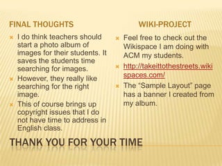 FINAL THOUGHTS                              WIKI-PROJECT
   I do think teachers should         Feel free to check out the
    start a photo album of              Wikispace I am doing with
    images for their students. It       ACM my students.
    saves the students time
    searching for images.              http://takeittothestreets.wiki
   However, they really like           spaces.com/
    searching for the right            The “Sample Layout” page
    image.                              has a banner I created from
   This of course brings up            my album.
    copyright issues that I do
    not have time to address in
    English class.

THANK YOU FOR YOUR TIME
 
