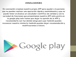 CONCLUSIONES
En conclusión creamos nuestra propia APP para ayudar a la persona
que no pueden realizar una operación rápida y mentalmente y que no
puede tener al alcance un calculador científico de calidad y con la
variedad de funciones que presentamos nuestra APP esta gratis en
la google play solo tienes que dejar tu opinión de la APP y
recomendarla con tus demás amigo para que también puedan
reconocer nuestro intelecto también puedes dejar recomendación y
modificaciones a futuro.
 