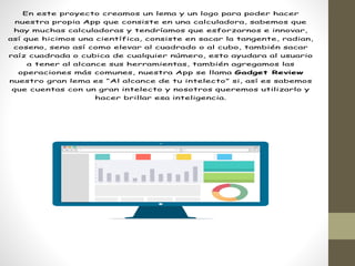 En este proyecto creamos un lema y un logo para poder hacer
nuestra propia App que consiste en una calculadora, sabemos que
hay muchas calculadoras y tendríamos que esforzarnos e innovar,
así que hicimos una científica, consiste en sacar la tangente, radian,
coseno, seno así como elevar al cuadrado o al cubo, también sacar
raíz cuadrada o cubica de cualquier número, esto ayudara al usuario
a tener al alcance sus herramientas, también agregamos las
operaciones más comunes, nuestra App se llama Gadget Review
nuestro gran lema es “Al alcance de tu intelecto” si, así es sabemos
que cuentas con un gran intelecto y nosotros queremos utilizarlo y
hacer brillar esa inteligencia.
 