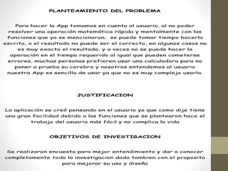 PLANTEAMIENTO DEL PROBLEMA
Para hacer la App tomamos en cuenta al usuario, al no poder
resolver una operación matemática rápida y mentalmente con las
funciones que ya se mencionaron; se puede tomar tiempo hacerla
escrita, o el resultado no puede ser el correcto, en algunos casos no
es muy exacto el resultado, y a veces no se puede hacer la
operación en el tiempo requerido al igual que pueden cometerse
errores, muchas personas prefieren usar una calculadora para no
poner a prueba su cerebro y nosotros entendemos al usuario
nuestra App es sencilla de usar ya que no es muy complejo usarla.
JUSTIFICACION
La aplicación se creó pensando en el usuario ya que como dije tiene
una gran facilidad debido a las funciones que se plantearon hace el
trabajo del usuario más fácil y no complica la vida
OBJETIVOS DE INVESTIGACION
Se realizaron encuesta para mejor entendimiento y dar a conocer
completamente toda la investigacion dada tambien con el proposito
para mejorar su uso y diseño
 