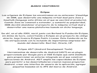 .
MARCO HISTORICO
Eclipse
Los orígenes de Eclipse los encontramos en su antecesor VisualAge
de IBM, que desarrollo una máquina virtual dual para Java y
Smaltalk (lenguaje este último en el que se escribió el producto).
Cuando Java se comenzó a extender, y aumentó su popularidad,
IBM decidió abandonar el proyecto de la máquina virtual dual y
desarrollar una nueva plataforma basada en dicho lenguaje.
De ahí, en el año 2001, nació junto con Borland la Fundación Eclipse,
sin ánimo de lucro, convirtiendo a Eclipse en un proyecto de código
abierto, bajo licencia Eclipse Public License. Esta fundación se ha
ido enriqueciendo con la inclusión de importantes empresas del
mundo del desarrollo: Red Hat, Oracle, HP.
Eclipse ADT (Android Development Tools)
Herramientas de desarrollo de Android (ADT) es un plugin
proporcionado por Google para el IDE Eclipse que está diseñado
para proporcionar un entorno integrado en el que construir
aplicaciones de Android. ADT amplía las capacidades de Eclipse
para permitir a los desarrolladores crearon nuevos proyectos
Android, crear una interfaz de usuario de la aplicación, agregar
paquetes basados en la API del marco de Android.
 