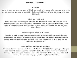 MARCO TEORICO
Eclipse
Lo primero es descargar el IDE de trabajo, para ello vamos a la web
y nos descargamos la versión Eclipse IDE for Java Developers, son
128MB.
SDK de Android
Tenemos que descargar el sdk de Android, para ello en su web
descargamos el instalador si tenemos una maquina Windows, son
30MB. Importante, si no tienes java para desarrollar no dejará
continuar
Descomprimimos el Eclipse
Donde prefiramos ya que no necesita instalación, quizás lo más
adecuado es dejar la carpeta en Archivos de programa para ello
ponemos en google adt bundle <86 nos aparecerá una que es de
google documento.
Instalamos el sdk de android
Cuando termine se nos abrirá el Android SDK Manager, por lo que
nos pedirá descargar la versión del sdk sobre la que queramos
desarrollar, aunque recordar que la versión 4.0 recién salida del
horno, tiene una muy pequeña implementación.
 