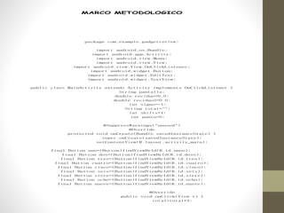 MARCO METODOLOGICO
package com.example.gadgetreview;
import android.os.Bundle;
import android.app.Activity;
import android.view.Menu;
import android.view.View;
import android.view.View.OnClickListener;
import android.widget.Button;
import android.widget.EditText;
import android.widget.TextView;
public class MainActivity extends Activity implements OnClickListener {
String pantalla;
double reciduo=0.0;
double reciduo2=0.0;
int signo=-1;
String total="";
int shifts=1;
int punto=0;
@SuppressWarnings("unused")
@Override
protected void onCreate(Bundle savedInstanceState) {
super.onCreate(savedInstanceState);
setContentView(R.layout.activity_main);
final Button uno=(Button)findViewById(R.id.unoo);
final Button dos=(Button)findViewById(R.id.doss);
final Button tres=(Button)findViewById(R.id.tres);
final Button cuatro=(Button)findViewById(R.id.cuatro);
final Button cinco=(Button)findViewById(R.id.cinco);
final Button seis=(Button)findViewById(R.id.seis);
final Button siete=(Button)findViewById(R.id.siete);
final Button ocho=(Button)findViewById(R.id.ocho);
final Button nueve=(Button)findViewById(R.id.nueve);
@Override
public void onClick(View v) {
total=total+2;
 