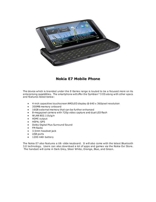 Nokia E7 Mobile Phone
The device which is branded under the E-Series range is touted to be a focused more on its
enterprising capabilities. The smartphone will offer the Symbian^3 OS along with other specs
and features listed below:
? 4-inch capacitive touchscreen AMOLED display @ 640 x 360pixel resolution
? 350MB memory onboard
? 16GB external memory that can be further enhanced
? 8-megapixel camera with 720p video capture and dual LED flash
? WLAN 802.11b/g/n
? HDMI output
? HSPA; GPS
? Dolby Digital Plus Surround Sound
? FM Radio
? 3.5mm headset jack
? USB ports
? 1200 mAh battery
The Nokia E7 also features a tilt- slide keyboard. It will also come with the latest Bluetooth
3.0 technology. Users can also download a lot of apps and games via the Nokia Ovi Store.
The handset will come in Dark Grey, Silver White, Orange, Blue, and Green.
 