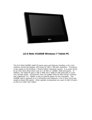 LG E-Note H1000B Windows 7 Tablet PC
The LG E-Note H1000B tablet PC packs specs and features including a 10.1-inch
resistive touchscreen display with stylus at 1366 x 768 pixel resolution. The device
is also based on the Windows 7 Starter Edition operating system. It is power driven
by an Intel Atom Z510 which runs at 1.16 GHz or 1.66GHz Z530 processors. In
addition, the tablet PC gets a 1GB or RAM and a 16GB of solid state disk to cover
your storage needs. Connectivity-wise, the gadget offers an 802.11b/g/n antenna
and a Bluetooth 3.0. WiMAX is also an optional goody for the consumers. The
H1000B slate is powered by a 4-cell battery and measures in at 14.5mm thick and
weight at about 850 grams. Other goodies incorporated are a pair of USB 2.0 ports
as well as a multi-card reader.
 