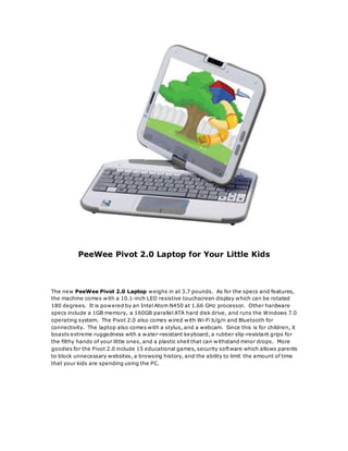 PeeWee Pivot 2.0 Laptop for Your Little Kids
The new PeeWee Pivot 2.0 Laptop weighs in at 3.7 pounds. As for the specs and features,
the machine comes with a 10.1-inch LED resistive touchscreen display which can be rotated
180 degrees. It is powered by an Intel Atom N450 at 1.66 GHz processor. Other hardware
specs include a 1GB memory, a 160GB parallel ATA hard disk drive, and runs the Windows 7.0
operating system. The Pivot 2.0 also comes wired with Wi-Fi b/g/n and Bluetooth for
connectivity. The laptop also comes with a stylus, and a webcam. Since this is for children, it
boasts extreme ruggedness with a water-resistant keyboard, a rubber slip-resistant grips for
the filthy hands of your little ones, and a plastic shell that can withstand minor drops. More
goodies for the Pivot 2.0 include 15 educational games, security software which allows parents
to block unnecessary websites, a browsing history, and the ability to limit the amount of time
that your kids are spending using the PC.
 