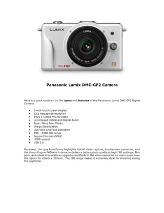 Panasonic Lumix DMC-GF2 Camera
Here is a quick rundown on the specs and features of the Panasonic Lumix DMC-GF2 Digital
Camera
? 3-inch touchscreen display
? 12.1 megapixel resolution
? 1920 x 1080p AVCHD video
? Lens based Optical and Digital Zoom
? Type: Micro Four Thirds
? Image Stabilization
? Live View and Face Detection
? 100 C 6400 ISO range
? Support for microSDHC
? HDMI output
? USB 2.0
Moreover, this guy from Panny highlights full HD video capture, touchscreen operation, and
the Venus Engine FHD which claims to deliver a better photo quality at high ISO settings. This
point-and-shoot is basically an upgrade specifically in the video operation as users even have
the option to attach a 3D lens. The ISO range makes it extremely ideal for shooting during
the nighttime.
 
