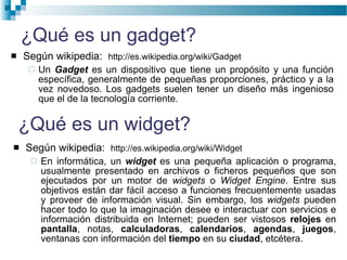 ¿Qué es un gadget? Según wikipedia:  http://es.wikipedia.org/wiki/Gadget Un  Gadget  es un dispositivo que tiene un propósito y una función específica, generalmente de pequeñas proporciones, práctico y a la vez novedoso. Los gadgets suelen tener un diseño más ingenioso que el de la tecnología corriente.  Según wikipedia:  http://es.wikipedia.org/wiki/Widget En informática, un  widget  es una pequeña aplicación o programa, usualmente presentado en archivos o ficheros pequeños que son ejecutados por un motor de  widgets  o  Widget Engine . Entre sus objetivos están dar fácil acceso a funciones frecuentemente usadas y proveer de información visual. Sin embargo, los  widgets  pueden hacer todo lo que la imaginación desee e interactuar con servicios e información distribuida en Internet; pueden ser vistosos  relojes  en  pantalla , notas,  calculadoras ,  calendarios ,  agendas ,  juegos , ventanas con información del  tiempo  en su  ciudad , etcétera.  ¿Qué es un widget? 