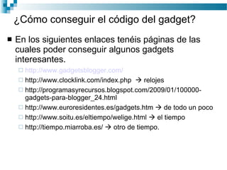 ¿Cómo conseguir el código del gadget? En los siguientes enlaces tenéis páginas de las cuales poder conseguir algunos gadgets interesantes. http :// www.gadgetsblogger.com / http://www.clocklink.com/index.php    relojes http://programasyrecursos.blogspot.com/2009/01/100000-gadgets-para-blogger_24.html http://www.euroresidentes.es/gadgets.htm    de todo un poco http://www.soitu.es/eltiempo/welige.html     el tiempo http://tiempo.miarroba.es/    otro de tiempo . 