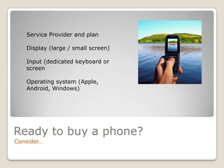 Service Provider and plan

   Display (large / small screen)

   Input (dedicated keyboard or
   screen

   Operating system (Apple,
   Android, Windows)




Ready to buy a phone?
Consider…
 