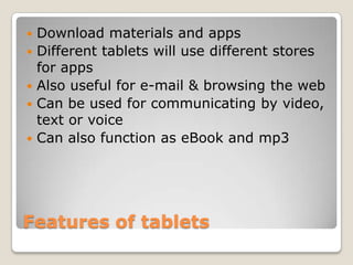    Download materials and apps
   Different tablets will use different stores
    for apps
   Also useful for e-mail & browsing the web
   Can be used for communicating by video,
    text or voice
   Can also function as eBook and mp3




Features of tablets
 