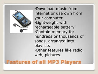 •Download music from
          internet or use own from
          your computer
          •Lightweight with
          rechargeable battery
          •Contain memory for
          hundreds or thousands of
          songs, arranged into
          playlists
          •Other features like radio,
          web, pictures
Features of all MP3 Players
 