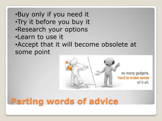 •Buy only if you need it
•Try it before you buy it
•Research your options
•Learn to use it
•Accept that it will become obsolete at
some point




Parting words of advice
 