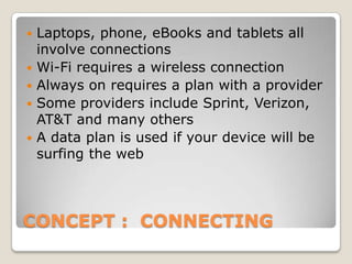    Laptops, phone, eBooks and tablets all
    involve connections
   Wi-Fi requires a wireless connection
   Always on requires a plan with a provider
   Some providers include Sprint, Verizon,
    AT&T and many others
   A data plan is used if your device will be
    surfing the web




CONCEPT : CONNECTING
 