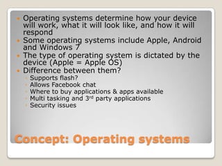  Operating systems determine how your device
  will work, what it will look like, and how it will
  respond
 Some operating systems include Apple, Android
  and Windows 7
 The type of operating system is dictated by the
  device (Apple = Apple OS)
 Difference between them?
    ◦   Supports flash?
    ◦   Allows Facebook chat
    ◦   Where to buy applications & apps available
    ◦   Multi tasking and 3rd party applications
    ◦   Security issues




Concept: Operating systems
 