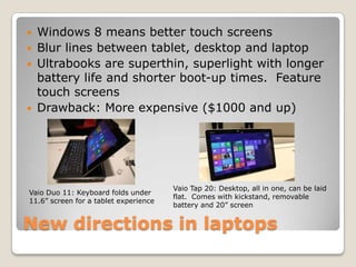    Windows 8 means better touch screens
   Blur lines between tablet, desktop and laptop
   Ultrabooks are superthin, superlight with longer
    battery life and shorter boot-up times. Feature
    touch screens
   Drawback: More expensive ($1000 and up)




                                       Vaio Tap 20: Desktop, all in one, can be laid
Vaio Duo 11: Keyboard folds under
                                       flat. Comes with kickstand, removable
11.6” screen for a tablet experience
                                       battery and 20” screen


New directions in laptops
 