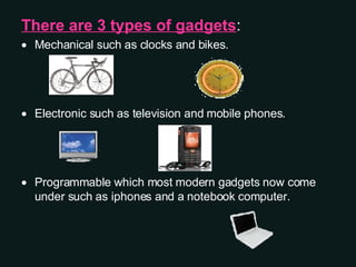 There are 3 types of gadgets :  Mechanical such as clocks and bikes. Electronic such as television and mobile phones. Programmable which most modern gadgets now come under such as iphones and a notebook computer. 