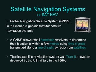 Satellite Navigation Systems Global Navigation Satellite System (GNSS)  is the standard generic term for satellite  navigation systems A GNSS allows small  electronic  receivers to determine their location to within a few  metres  using  time signals  transmitted along a  line of sight  by radio from  satellites . The first satellite navigation system was  Transit , a system deployed by the US military in the 1960s. or SAT NAV 