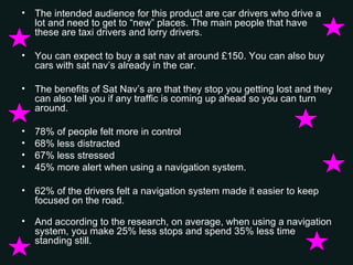 The intended audience for this product are car drivers who drive a lot and need to get to “new” places. The main people that have these are taxi drivers and lorry drivers.  You can expect to buy a sat nav at around £150. You can also buy cars with sat nav’s already in the car. The benefits of Sat Nav’s are that they stop you getting lost and they can also tell you if any traffic is coming up ahead so you can turn around. 78% of people felt more in control 68% less distracted 67% less stressed 45% more alert when using a navigation system.  62% of the drivers felt a navigation system made it easier to keep focused on the road.  And according to the research, on average, when using a navigation system, you make 25% less stops and spend 35% less time standing still.  
