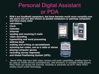 Personal Digital Assistant or PDA PDA’s are handheld computers, but have become much more versatile over the years and are also known as pocket computers or palmtop computers and have many uses:  calculation, Clock Calendar Internet sending and receiving E-mails video recording typewriting and word processing address book making and writing on spreadsheets scanning bar codes, use as a radio or stereo playing computer games recording survey responses and Global Positioning System (GPS). Newer PDAs also have both colour screens and audio capabilities, enabling them to be used as mobile phones (smartphones), web browsers, or portable media players. Many PDAs can access the Internet, intranets or extranets via Wi-Fi. Many PDA's employ touch screen technology.  