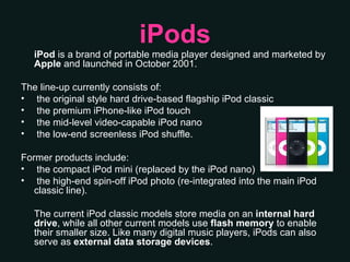 iPods iPod  is a brand of portable media player designed and marketed by  Apple  and launched in October 2001.  The line-up currently consists of: the original style hard drive-based flagship iPod classic the premium iPhone-like iPod touch the mid-level video-capable iPod nano the low-end screenless iPod shuffle.  Former products include: the compact iPod mini (replaced by the iPod nano) the high-end spin-off iPod photo (re-integrated into the main iPod classic line).  The current iPod classic models store media on an  internal hard drive , while all other current models use  flash memory  to enable their smaller size. Like many digital music players, iPods can also serve as  external data storage devices . 
