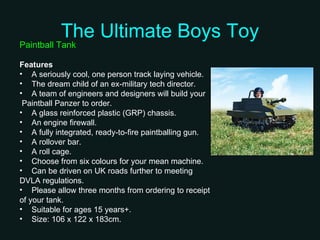 The Ultimate Boys Toy Paintball Tank Features A seriously cool, one person track laying vehicle.  The dream child of an ex-military tech director.  A team of engineers and designers will build your Paintball Panzer to order.  A glass reinforced plastic (GRP) chassis.  An engine firewall.  A fully integrated, ready-to-fire paintballing gun.  A rollover bar.  A roll cage.  Choose from six colours for your mean machine.  Can be driven on UK roads further to meeting  DVLA regulations.  Please allow three months from ordering to receipt  of your tank.  Suitable for ages 15 years+.  Size: 106 x 122 x 183cm.  