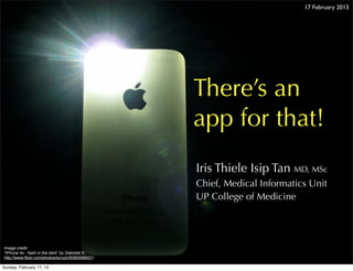 17 February 2013




                                                 There’s an
                                                 app for that!
                                                 Iris Thiele Isip Tan MD, MSc
                                                 Chief, Medical Informatics Unit
                                                 UP College of Medicine




Image credit:
“iPhone 4s - ﬂash in the dark” by Gabriele B.,
http://www.ﬂickr.com/photos/scruch/6395098657/

Sunday, February 17, 13
 