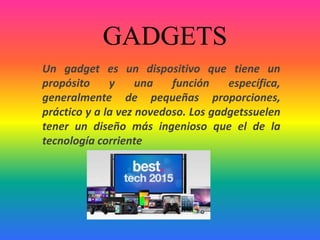 GADGETS
Un gadget es un dispositivo que tiene un
propósito y una función específica,
generalmente de pequeñas proporciones,
práctico y a la vez novedoso. Los gadgetssuelen
tener un diseño más ingenioso que el de la
tecnología corriente
 