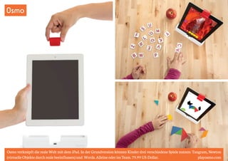 Osmo 
Osmo verknüpft die reale Welt mit dem iPad. In der Grundversion können Kinder drei verschiedene Spiele nutzen: Tangram, Newton 
(virtuelle Objekte durch reale beeinflussen) und Words. Alleine oder im Team. 79.99 US-Dollar. playosmo.com 
 