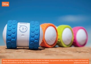 Ollie 
Kleiner Spielzeugroboter mit zwei Reifen (der große Bruder von Sphero). App-gesteuert. Kann drehen, driften, kippen und damit ein 
paar Tricks ausführen. Ab 99,99 US-Dollar. Versand ab Ende September. gosphero.com/de/ollie 
 