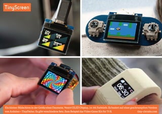 TinyScreen 
Ein kleiner Bildschirm in der Größe eines Daumens. 96x64 OLED Display, 16-bit Farbtiefe. Es basiert auf einer geschrumpften Version 
von Arduino = TinyDuino. Es gibt verschiedene Sets. Zum Beispiel das Video Game Kit für 75 $. tiny-circuits.com 
 