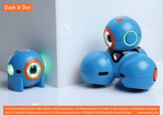 Dash & Dot 
Auch diese beiden Roboter sollen Kinder dabei unterstützen, das Programmieren zu lernen. Es gibt Apps für verschiedene Altersgrup-pen 
(z. B. visuelles Programmieren für 8-12). Dazu einige Add-ons. 59 $ (Dot) & 169 $ (Dash) (Pre-Order-Pricing) makewonder.com 
 