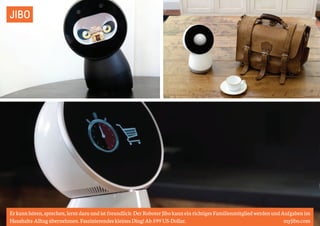JIBO 
Er kann hören, sprechen, lernt dazu und ist freundlich: Der Roboter Jibo kann ein richtiges Familienmitglied werden und Aufgaben im 
Haushalts-Alltag übernehmen. Faszinierendes kleines Ding! Ab 599 US-Dollar. myjibo.com 
 