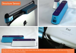 Structure Sensor 
Das iPad wird zum 3D-Scanner. Der Open-Source-Sensor wird auf das iPad aufgesetzt und ermöglicht es, 3D-Scans von Gegenständen 
und Räumen zu erstellen. Ab 379 US-Dollar. structure.io 
 