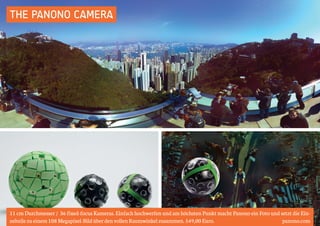 THE PANONO CAMERA 
11 cm Durchmesser / 36 fixed-focus Kameras. Einfach hochwerfen und am höchsten Punkt macht Panono ein Foto und setzt die Ein-zelteile 
zu einem 108 Megapixel-Bild über den vollen Raumwinkel zusammen. 549,00 Euro. panono.com 
 