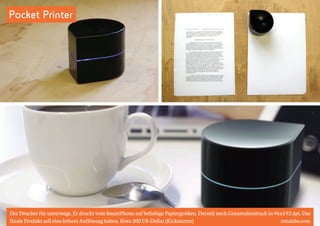 Pocket Printer 
Der Drucker für unterwegs. Er druckt vom SmartPhone auf beliebige Papiergrößen. Derzeit noch Graustufendruck in 96x192 dpi. Das 
finale Produkt soll eine höhere Auflösung haben. Etwa 200 US-Dollar (Kickstarter) zutalabs.com 
 