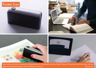 Pocket Scan 
Hier, wenn auch nicht vom gleichen Unternehmen, das Äquivalent zum Zuta Pocket Printer in Form des Pocket Scan, dem weltweit 
kleinsten, kabellosen Scanner. Ab 169 CHF (etwa 140 Euro). dacuda.com 
 